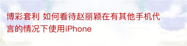 博彩套利 如何看待赵丽颖在有其他手机代言的情况下使用iPhone