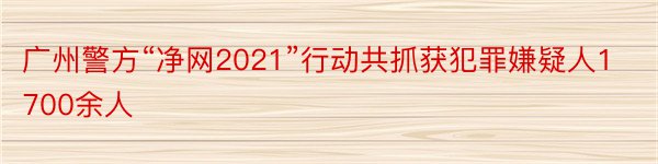 广州警方“净网2021”行动共抓获犯罪嫌疑人1700余人