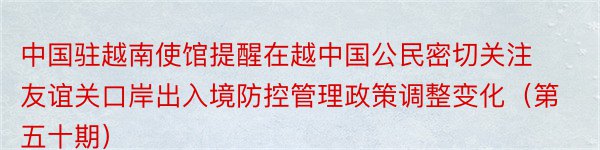 中国驻越南使馆提醒在越中国公民密切关注友谊关口岸出入境防控管理政策调整变化（第五十期）