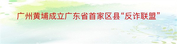 广州黄埔成立广东省首家区县“反诈联盟”