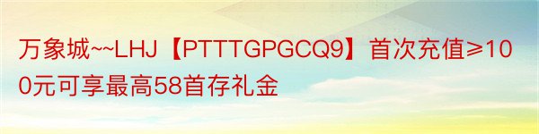 万象城~~LHJ【PTTTGPGCQ9】首次充值≥100元可享最高58首存礼金